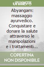 Abyangam: massaggio ayurvedico. Conquistare e donare la salute attraverso le manipolazioni e i trattamenti della medicina olistica indiana