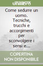 Come sedurre un uomo. Tecniche, trucchi e accorgimenti per sconvolgere i sensi e accendere la passione libro