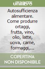 Autosufficienza alimentare. Come produrre ortaggi, frutta, vino, olio, latte, uova, carne, formaggi, miele per la famiglia libro