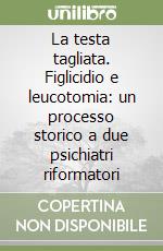 La testa tagliata. Figlicidio e leucotomia: un processo storico a due psichiatri riformatori libro