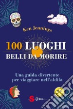 100 luoghi belli da morire. Una guida divertente per viaggiare nell'aldilà