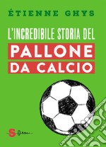 L'incredibile storia del pallone da calcio. Tutto quello che devi sapere sul mondo del pallone e del calcio libro