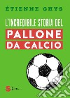 L'incredibile storia del pallone da calcio. Tutto quello che devi sapere sul mondo del pallone e del calcio libro di Ghys Étienne