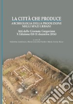 La città che produce. Archeologia della produzione negli spazi urbani. Atti della 10ª edizione delle Giornate gregoriane (10-11 dicembre 2016) libro