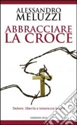 Abbracciare la croce. Dolore, libertà e tenerezza in Dio libro