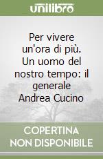 Per vivere un'ora di più. Un uomo del nostro tempo: il generale Andrea Cucino libro