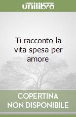 Ti racconto la vita spesa per amore libro