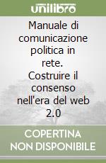 Manuale di comunicazione politica in rete. Costruire il consenso nell'era del web 2.0