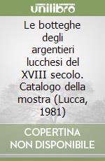 Le botteghe degli argentieri lucchesi del XVIII secolo. Catalogo della mostra (Lucca, 1981) libro