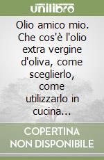 Olio amico mio. Che cos'è l'olio extra vergine d'oliva, come sceglierlo, come utilizzarlo in cucina attraverso ricette semplici e genuine libro