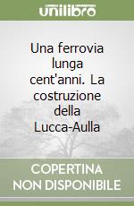 Una ferrovia lunga cent'anni. La costruzione della Lucca-Aulla libro