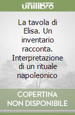 La tavola di Elisa. Un inventario racconta. Interpretazione di un rituale napoleonico libro