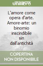 L'amore come opera d'arte. Amore-arte: un binomio inscindibile sin dall'antichità libro