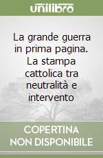 La grande guerra in prima pagina. La stampa cattolica tra neutralità e intervento libro