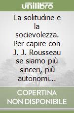 La solitudine e la socievolezza. Per capire con J. J. Rousseau se siamo più sinceri, più autonomi quando siamo con gli altri o quando siamo con noi stessi libro