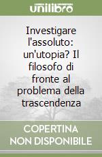 Investigare l'assoluto: un'utopia? Il filosofo di fronte al problema della trascendenza libro