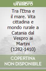 Tra l'Etna e il mare. Vita cittadina e mondo rurale a Catania dal Vespro ai Martini (1282-1410)