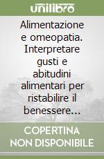 Alimentazione e omeopatia. Interpretare gusti e abitudini alimentari per ristabilire il benessere psicofisico libro