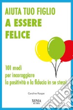 Aiuta tuo figlio a esser felice. 101 modi per incoraggiare la positività e la fiducia in se stessi libro