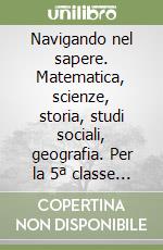 Navigando nel sapere. Matematica, scienze, storia, studi sociali, geografia. Per la 5ª classe elementare libro