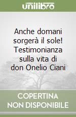 Anche domani sorgerà il sole! Testimonianza sulla vita di don Onelio Ciani libro