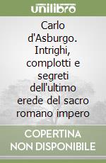 Carlo d'Asburgo. Intrighi, complotti e segreti dell'ultimo erede del sacro romano impero libro