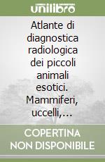 Atlante di diagnostica radiologica dei piccoli animali esotici. Mammiferi, uccelli, rettili, anfibi