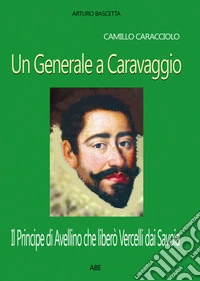 Camillo Caracciolo, un generale a Caravaggio. Il Principe di Avellino che liberò Vercelli dai Savoia in una cronaca inedita del Seicento libro