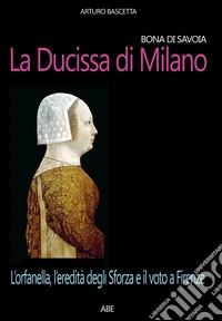 Bona di Savoia, la ducissima di Milano: l'orfanella, l'eredità degli Sforza e il voto a Firenze libro