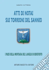 Atti di notai sui Torrioni del Sannio: i paesi della Montagna del Sant'Angelo di Benevento (da S.Angelo a Capolo e Mancusi a Petruro e Chianche e paesi del Beneventano e dell'Irpinia Avellinese) libro