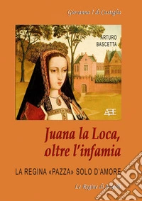 Juana la Loca, oltre l'infamia. Giovanna I di Castiglia, la regina «pazza» solo d'amore libro