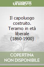 Il capoluogo costruito. Teramo in età liberale (1860-1900) libro