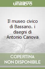 Il museo civico di Bassano. i disegni di Antonio Canova libro