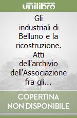 Gli industriali di Belluno e la ricostruzione. Atti dell'archivio dell'Associazione fra gli industriali della provincia di Belluno (1945-1955) libro