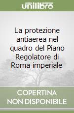 La protezione antiaerea nel quadro del Piano Regolatore di Roma imperiale libro