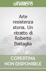 Arte resistenza storia. Un ritratto di Roberto Battaglia libro