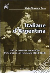 Italiane d'Argentina. Storie e memorie di un secolo d'emigrazione al femminile (1860-1960)