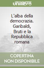 L'alba della democrazia. Garibaldi, Bruti e la Repubblica romana