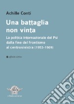 Una battaglia non vinta. La politica internazionale del Psi dalla fine del frontismo al centrosinistra (1953-1969) libro