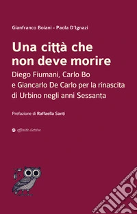 Una città che non deve morire. Diego Fiumani, Carlo Bo e Giancarlo De Carlo per la rinascita di Urbino negli anni Sessanta libro