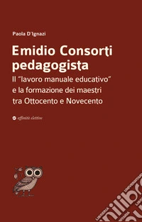 Emidio Consorti pedagogista. Il «lavoro manuale educativo» e la formazione dei maestri tra Ottocento e Novecento libro