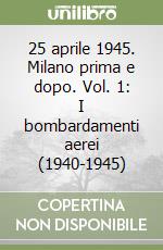 25 aprile 1945. Milano prima e dopo. Vol. 1: I bombardamenti aerei (1940-1945) libro