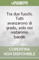 Tra due fuochi. Tutti avanzarono di grado, solo noi restammo banditi libro