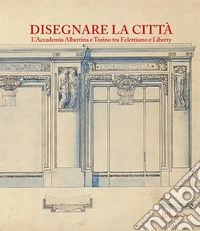 Disegnare la città. L'accademia Albertina e Torino tra Eclettismo e Liberty. Ediz. illustrata libro