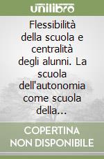 Flessibilità della scuola e centralità degli alunni. La scuola dell'autonomia come scuola della flessibilità. Con CD-ROM libro