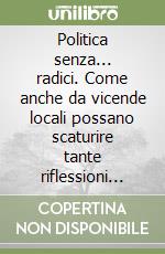 Politica senza... radici. Come anche da vicende locali possano scaturire tante riflessioni politiche; sociali e... morali libro