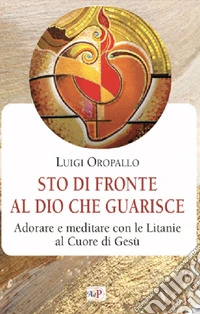Sto di fronte al Dio che guarisce. Adorare e meditare con le litanie al Cuore di Gesù libro