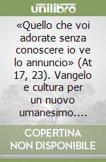 «Quello che voi adorate senza conoscere io ve lo annuncio» (At 17, 23). Vangelo e cultura per un nuovo umanesimo. Costruire nella speranza il futuro dell'uomo libro