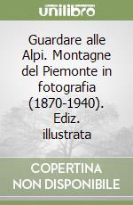 Guardare alle Alpi. Montagne del Piemonte in fotografia (1870-1940). Ediz. illustrata libro