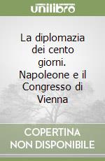 La diplomazia dei cento giorni. Napoleone e il Congresso di Vienna libro